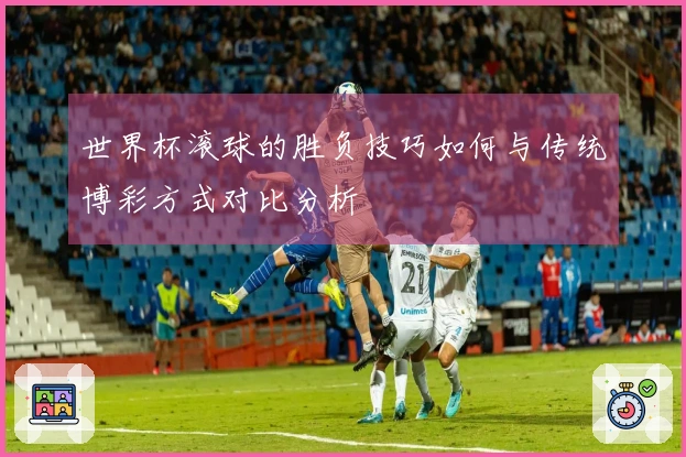 世界杯滚球的胜负技巧如何与传统博彩方式对比分析